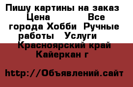 Пишу картины на заказ › Цена ­ 6 000 - Все города Хобби. Ручные работы » Услуги   . Красноярский край,Кайеркан г.